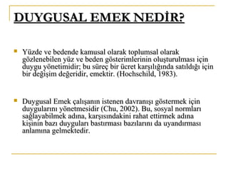 DUYGUSAL EMEK NEDİR?DUYGUSAL EMEK NEDİR?
 Yüzde ve bedende kamusal olarak toplumsal olarakYüzde ve bedende kamusal olarak toplumsal olarak
gözlenebilen yüz ve beden gösterimlerinin oluşturulması içingözlenebilen yüz ve beden gösterimlerinin oluşturulması için
duygu yönetimidir; bu süreç bir ücret karşılığında satıldığı içinduygu yönetimidir; bu süreç bir ücret karşılığında satıldığı için
bir değişim değeridir, emektir.bir değişim değeridir, emektir. (Hochschild, 1983).(Hochschild, 1983).
 Duygusal Emek çalışanın istenen davranışı göstermek içinDuygusal Emek çalışanın istenen davranışı göstermek için
duygularını yönetmesidir (Chu, 2002). Bu, sosyal normlarıduygularını yönetmesidir (Chu, 2002). Bu, sosyal normları
sağlayabilmek adına, karşısındakini rahat ettirmek adınasağlayabilmek adına, karşısındakini rahat ettirmek adına
kişinin bazı duyguları bastırması bazılarını da uyandırmasıkişinin bazı duyguları bastırması bazılarını da uyandırması
anlamına gelmektedir.anlamına gelmektedir.
 