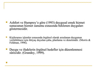  Ashfort ve Humprey’e göre (1993) duygusal emek hizmetAshfort ve Humprey’e göre (1993) duygusal emek hizmet
sunucunun hizmet sunumu esnasında beklenen duygularısunucunun hizmet sunumu esnasında beklenen duyguları
göstermesidir.göstermesidir.
 Kişilerarası işlemler esnasında örgütsel olarak arzulanan duygununKişilerarası işlemler esnasında örgütsel olarak arzulanan duygunun
verilebilmesi için ihtiyaç duyulan çaba, planlama ve denetimdir.verilebilmesi için ihtiyaç duyulan çaba, planlama ve denetimdir. (Morris &(Morris &
Feldman, 1996).Feldman, 1996).
 Duygu ve ifadelerin örgütsel hedefler için düzenlenmesiDuygu ve ifadelerin örgütsel hedefler için düzenlenmesi
sürecidir.sürecidir. (Grandey, 1999).(Grandey, 1999).

 