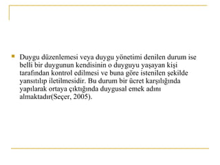  Duygu düzenlemesi veya duygu yönetimi denilen durum ise
belli bir duygunun kendisinin o duyguyu yaşayan kişi
tarafından kontrol edilmesi ve buna göre istenilen şekilde
yansıtılıp iletilmesidir. Bu durum bir ücret karşılığında
yapılarak ortaya çıktığında duygusal emek adını
almaktadır(Seçer, 2005).
 