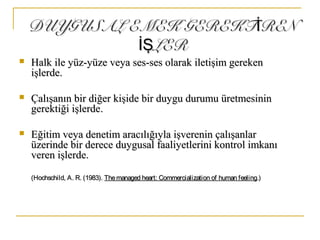 DUYGUSAL EMEK GEREKT RENİDUYGUSAL EMEK GEREKT RENİ
LERİŞLERİŞ
 Halk ile yüz-yüze veya ses-ses olarak iletişim gerekenHalk ile yüz-yüze veya ses-ses olarak iletişim gereken
işlerdeişlerde..
 Çalışanın bir diğer kişide bir duygu durumu üretmesininÇalışanın bir diğer kişide bir duygu durumu üretmesinin
gerektiği işlerdegerektiği işlerde..
 Eğitim veya denetim aracılığıyla işverenin çalışanlarEğitim veya denetim aracılığıyla işverenin çalışanlar
üzerinde bir derece duygusal faaliyetlerini kontrol imkanıüzerinde bir derece duygusal faaliyetlerini kontrol imkanı
veren işlerde.veren işlerde.
(Hochschild, A. R. (1983).(Hochschild, A. R. (1983). Themanaged heart: Commercialization of human feelingThemanaged heart: Commercialization of human feeling.).)
 