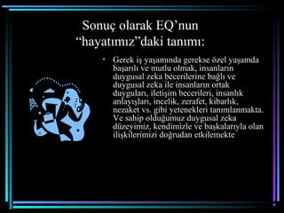 Sonuç olarak EQ’nun
“hayatımız”daki tanımı:
• Gerek iş yaşamında gerekse özel yaşamda
başarılı ve mutlu olmak, insanların
duygusal zeka becerilerine bağlı ve
duygusal zeka ile insanların ortak
duyguları, iletişim becerileri, insanlık
anlayışları, incelik, zerafet, kibarlık,
nezaket vs. gibi yetenekleri tanımlanmakta.
Ve sahip olduğumuz duygusal zeka
düzeyimiz, kendimizle ve başkalarıyla olan
ilişkilerimizi doğrudan etkilemekte
 