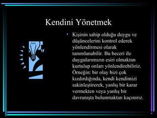 Kendini Yönetmek
• Kişinin sahip olduğu duygu ve
düşüncelerini kontrol ederek
yönlendirmesi olarak
tanımlanabilir. Bu beceri ile
duygularımızın esiri olmaktan
kurtulup onları yönlendirebiliriz.
Örneğin: bir olay bizi çok
kızdırdığında, kendi kendimizi
sakinleştirerek, yanlış bir karar
vermekten veya yanlış bir
davranışta bulunmaktan kaçınırız.
 