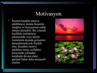 Motivasyon
• İnsanın kendini motive
edebilmesi, daima başarma
isteğine ve heyecanına sahip
olması demektir. Bu yetenek
özellikle zorlukların
çıkmasında veya işlerin
istenilenin dışında gelişmesi
durumlarında çok faydalı
olur. Kendini motive
edebilen insan, zorluklar
karşısında yılmadan
kendinde devam etme
gücünü bulur daha metanetli
olurlar.
 
