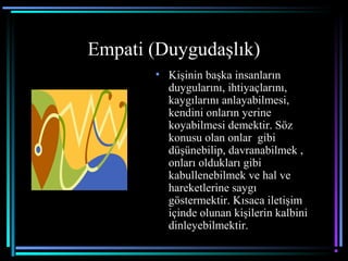 Empati (Duygudaşlık)
• Kişinin başka insanların
duygularını, ihtiyaçlarını,
kaygılarını anlayabilmesi,
kendini onların yerine
koyabilmesi demektir. Söz
konusu olan onlar gibi
düşünebilip, davranabilmek ,
onları oldukları gibi
kabullenebilmek ve hal ve
hareketlerine saygı
göstermektir. Kısaca iletişim
içinde olunan kişilerin kalbini
dinleyebilmektir.
 