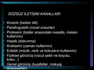 SÖZSÜZ İLETİŞİM KANALLARI
• Kinezik (beden dili)
• Paralinguistik (vocal unsurlar)
• Proksemi (kişiler arasındaki mesafe, mekan
kullanımı)
• Haptik (dokunma)
• Kroksemi (zaman kullanımı)
• Estetik (müzik, renk ve kokuların kullanımı)
• Fiziksel görünüş (vücut şekli ve boyutu,
koku...)
• Genel görünüş (kıyafetler, makyaj,
aksesuarlar)
 