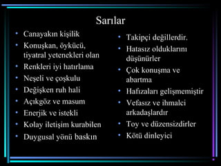 Sarılar
• Canayakın kişilik
• Konuşkan, öykücü,
tiyatral yetenekleri olan
• Renkleri iyi hatırlama
• Neşeli ve çoşkulu
• Değişken ruh hali
• Açıkgöz ve masum
• Enerjik ve istekli
• Kolay iletişim kurabilen
• Duygusal yönü baskın
• Takipçi değillerdir.
• Hatasız olduklarını
düşünürler
• Çok konuşma ve
abartma
• Hafızaları gelişmemiştir
• Vefasız ve ihmalci
arkadaşlardır
• Toy ve düzensizdirler
• Kötü dinleyici
 