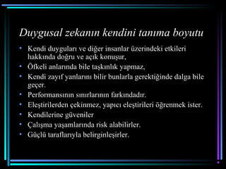 Duygusal zekanın kendini tanıma boyutu
• Kendi duyguları ve diğer insanlar üzerindeki etkileri
hakkında doğru ve açık konuşur,
• Öfkeli anlarında bile taşkınlık yapmaz,
• Kendi zayıf yanlarını bilir bunlarla gerektiğinde dalga bile
geçer.
• Performansının sınırlarının farkındadır.
• Eleştirilerden çekinmez, yapıcı eleştirileri öğrenmek ister.
• Kendilerine güveniler
• Çalışma yaşamlarında risk alabilirler.
• Güçlü taraflarıyla belirginleşirler.
 