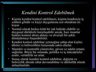 Kendini Kontrol Edebilmek
• Kişinin kendini kontrol edebilmesi, kişinin kendisiyle iç
sohbeti gibidir ve kişiyi duygularına esir olmaktan alı
koyar.
• Normal olarak herkes kötü bir ruh halinde olabilir ve
duygusal dürtülerle karşılaşabilir ancak, bazı insanlar
bunları kontrol altına almayı ve elverişli bir şekle
dönüştürmeyi başarabilirler.
• Kendini kontrol edebilme yeteneğine sahip olan kişiler,
dürüst ve belirsizlikler karşısında sakin olurlar.
• Mantıklı ve kontrollü yöneticiler, güven ve adalet ortamı
sağlarlar. Böyle bir ortamda, politika ve iç mücadeleler
azalır, verimlilik ise artar.
• Sonuç olarak kendini kontrol edebilme, değişim ve
belirsizlik altında rahat davranabilme ve dürüstlük olarak
anlaşılmalıdır.
 