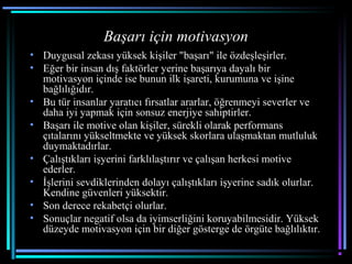 Başarı için motivasyon
• Duygusal zekası yüksek kişiler "başarı" ile özdeşleşirler.
• Eğer bir insan dış faktörler yerine başarıya dayalı bir
motivasyon içinde ise bunun ilk işareti, kurumuna ve işine
bağlılığıdır.
• Bu tür insanlar yaratıcı fırsatlar ararlar, öğrenmeyi severler ve
daha iyi yapmak için sonsuz enerjiye sahiptirler.
• Başarı ile motive olan kişiler, sürekli olarak performans
çıtalarını yükseltmekte ve yüksek skorlara ulaşmaktan mutluluk
duymaktadırlar.
• Çalıştıkları işyerini farklılaştırır ve çalışan herkesi motive
ederler.
• İşlerini sevdiklerinden dolayı çalıştıkları işyerine sadık olurlar.
Kendine güvenleri yüksektir.
• Son derece rekabetçi olurlar.
• Sonuçlar negatif olsa da iyimserliğini koruyabilmesidir. Yüksek
düzeyde motivasyon için bir diğer gösterge de örgüte bağlılıktır.
 