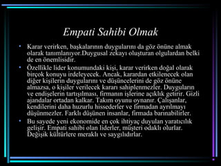 Empati Sahibi Olmak
• Karar verirken, başkalarının duygularını da göz önüne almak
olarak tanımlanıyor.Duygusal zekayı oluşturan olgulardan belki
de en önemlisidir.
• Özellikle lider konumundaki kişi, karar verirken doğal olarak
birçok konuyu irdeleyecek. Ancak, karardan etkilenecek olan
diğer kişilerin duygularını ve düşüncelerini de göz önüne
almazsa, o kişiler verilecek kararı sahiplenmezler. Duyguların
ve endişelerin tartışılması, firmanın işlerine açıklık getirir. Gizli
ajandalar ortadan kalkar. Takım oyunu oynanır. Çalışanlar,
kendilerini daha huzurlu hissederler ve firmadan ayrılmayı
düşünmezler. Farklı düşünen insanlar, firmada barınabilirler.
• Bu sayede yeni ekonomide en çok ihtiyaç duyulan yaratıcılık
gelişir. Empati sahibi olan liderler, müşteri odaklı olurlar.
Değişik kültürlere meraklı ve saygılıdırlar.
 
