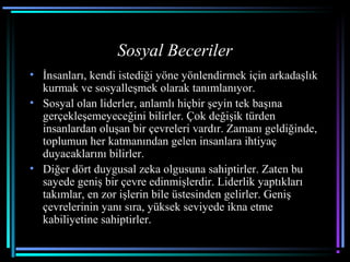 Sosyal Beceriler
• İnsanları, kendi istediği yöne yönlendirmek için arkadaşlık
kurmak ve sosyalleşmek olarak tanımlanıyor.
• Sosyal olan liderler, anlamlı hiçbir şeyin tek başına
gerçekleşemeyeceğini bilirler. Çok değişik türden
insanlardan oluşan bir çevreleri vardır. Zamanı geldiğinde,
toplumun her katmanından gelen insanlara ihtiyaç
duyacaklarını bilirler.
• Diğer dört duygusal zeka olgusuna sahiptirler. Zaten bu
sayede geniş bir çevre edinmişlerdir. Liderlik yaptıkları
takımlar, en zor işlerin bile üstesinden gelirler. Geniş
çevrelerinin yanı sıra, yüksek seviyede ikna etme
kabiliyetine sahiptirler.
 