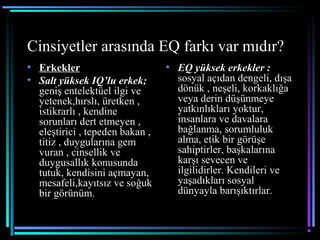 Cinsiyetler arasında EQ farkı var mıdır?
• Erkekler
• Salt yüksek IQ’lu erkek;
geniş entelektüel ilgi ve
yetenek,hırslı, üretken ,
istikrarlı , kendine
sorunları dert etmeyen ,
eleştirici , tepeden bakan ,
titiz , duygularına gem
vuran , cinsellik ve
duygusallık konusunda
tutuk, kendisini açmayan,
mesafeli,kayıtsız ve soğuk
bir görünüm.
• EQ yüksek erkekler :
sosyal açıdan dengeli, dışa
dönük , neşeli, korkaklığa
veya derin düşünmeye
yatkınlıkları yoktur,
insanlara ve davalara
bağlanma, sorumluluk
alma, etik bir görüşe
sahiptirler, başkalarına
karşı sevecen ve
ilgilidirler. Kendileri ve
yaşadıkları sosyal
dünyayla barışıktırlar.
 