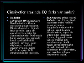 Cinsiyetler arasında EQ farkı var mıdır?
• Kadınlar
• Salt yüksek IQ’lu kadınlar :
Kendilerinden beklenen
entelektüel güvene sahiptir.
Düşüncelerini akıcı biçimde
ifade edebilir , geniş bir
entelektüel ve estetik ilgi
alanına sahiptirler. Öte yandan
bu tip kadınlar aynı zamanda
kendi kendilerini tahlil
edebilen , kaygıya , derin
düşünmeye , suçluluk
duymaya yatkın , ayrıca
öfkelerini açıkça belli
etmekten kaçınan kişilerdir.
• Salt duygusal zekası yüksek
kadınlar : salt IQ’su yüksek
kadınların aksine kendini
ortaya koyabilen ,
duygularını doğrudan dile
getiren , kendi kendine
olumlu bakan , hayata bir
anlam bulan insanlardır.
Ayrıca , duygusal zekası
yüksek erkekler gibi
kadınlarda dışa dönük ,
neşeli, duygularını uygun
biçimde ifade edebilen
insanlardır. Sosyal tavırları ,
yeni insanlara kolayca
ulaşmalarını sağlar.
 