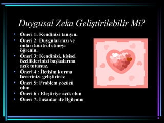 Duygusal Zeka Geliştirilebilir Mi?
• Öneri 1: Kendinizi tanıyın.
• Öneri 2: Duygularınızı ve
onları kontrol etmeyi
öğrenin.
• Öneri 3: Kendinizi, kişisel
özelliklerinizi başkalarına
açık tutunuz.
• Öneri 4 : İletişim kurma
becerinizi geliştiriniz
• Öneri 5: Problem çözücü
olun
• Öneri 6 : Eleştiriye açık olun
• Öneri 7: İnsanlar ile İlgilenin
 
