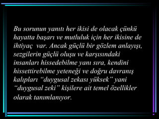 Bu sorunun yanıtı her ikisi de olacak çünkü
hayatta başarı ve mutluluk için her ikisine de
ihtiyaç var. Ancak güçlü bir gözlem anlayışı,
sezgilerin güçlü oluşu ve karşısındaki
insanları hissedebilme yanı sıra, kendini
hissettirebilme yeteneği ve doğru davranış
kalıpları “duygusal zekası yüksek” yani
“duygusal zeki” kişilere ait temel özellikler
olarak tanımlanıyor.
 
