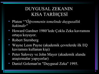 DUYGUSAL ZEKANIN
KISA TARİHÇESİ
• Platon “"Öğrenmenin temelinde duygusallık
hakimdir"
• Howard Gardner 1980’lede Çoklu Zeka kavramını
ortaya koyuyor.
• Robert Sternberg
• Wayne Leon Payne (akademik çevrelerde ilk EQ
kavramını kullanan kişi)
• Peter Salovey ve John Mayer (akademik alanda
araştırmalar yapıyorlar)
• Daniel Goleman'ın "Duygusal Zeka" 1995.
 