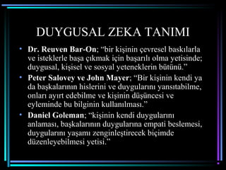DUYGUSAL ZEKA TANIMI
• Dr. Reuven Bar-On; “bir kişinin çevresel baskılarla
ve isteklerle başa çıkmak için başarılı olma yetisinde;
duygusal, kişisel ve sosyal yeteneklerin bütünü.”
• Peter Salovey ve John Mayer; “Bir kişinin kendi ya
da başkalarının hislerini ve duygularını yansıtabilme,
onları ayırt edebilme ve kişinin düşüncesi ve
eyleminde bu bilginin kullanılması.”
• Daniel Goleman; “kişinin kendi duygularını
anlaması, başkalarının duygularına empati beslemesi,
duygularını yaşamı zenginleştirecek biçimde
düzenleyebilmesi yetisi.”
 