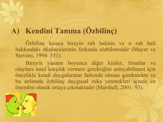 A) Kendini Tanıma (Özbilinç)
Özbilinç kısaca bireyin ruh halinin ve o ruh hali
hakkındaki düşüncelerinin farkında olabilmesidir (Mayer ve
Stevens, 1994: 351).
Bireyin yasamı boyunca diğer kişiler, fırsatlar ve
olaylara nasıl karşılık vermesi gerektiğini anlayabilmesi için
öncelikle kendi duygularının farkında olması gerekmekte ve
bu anlamda özbilinç duygusal zeka yetenekleri içinde en
önemlisi olarak ortaya çıkmaktadır (Marshall, 2001: 93).
 