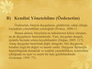 Özdenetim, bireyin duygularını, güdülerini, sahip olduğu
kaynakları yönetebilme yeteneğidir (Poskey, 2006:1).
Bunun anlamı, bireylerin ne tutkularının kölesi olmaları,
ne de duygularını bastırmalarıdır. Yani, duyguları dengeli,
uyumlu biçimde ortaya koyabilmektir (Doğan, 2005: 117).
Amaç duyguları bastırmak değil, dengedir: Her duygunun
kendine özgü bir değeri ve önemi vardır. Duygular fazlasıyla
bastırıldığında donukluk ve uzaklık yaratabilirken; kontrolden
çıktığında ise aşırı ve ısrarlı bir hale gelebilmektedir
(Goleman, 1995: 77).
B) Kendini Yönetebilme (Özdenetim)
 