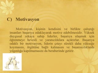 C) Motivasyon
Motivasyon, kişinin kendisini ve birlikte çalıştığı
insanları başarıya odaklayarak motive edebilmesidir. Yüksek
duygusal zekaya sahip liderler, başarıya ulaşmak için
öğrenmeye hevesli ve yaratıcılıklara açıktırlar. Başarıya
odaklı bir motivasyon, liderin çıtayı sürekli daha yükseğe
koymasını, örgütüne bağlı kalmasını ve başarısızlıklarda
yılgınlığa kapılmamasını da beraberinde getirir.
 
