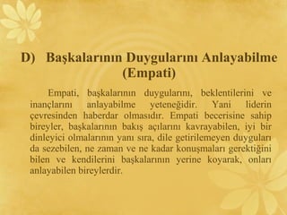 Empati, başkalarının duygularını, beklentilerini ve
inançlarını anlayabilme yeteneğidir. Yani liderin
çevresinden haberdar olmasıdır. Empati becerisine sahip
bireyler, başkalarının bakış açılarını kavrayabilen, iyi bir
dinleyici olmalarının yanı sıra, dile getirilemeyen duyguları
da sezebilen, ne zaman ve ne kadar konuşmaları gerektiğini
bilen ve kendilerini başkalarının yerine koyarak, onları
anlayabilen bireylerdir.
D) Başkalarının Duygularını Anlayabilme
(Empati)
 