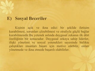 Kişinin açık ve ikna edici bir şekilde iletişim
kurabilmesi, sorunları çözebilmesi ve etrafıyla güçlü bağlar
kurabilmesidir.Bu yetenek aslında duygusal zekanın ilk dört
özelliğinin bir sonucudur. Duygusal zekaya sahip liderler,
ilişki yönetimi ve sosyal yetenekleri sayesinde birlikte
çalıştıkları insanları başarı için motive edebilir, onları
yönetmede ve ikna etmede başarılı olabilirler.
E) Sosyal Beceriler
 