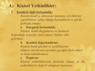 1 Kendiyle ilgili farkındalık:
Kişinin kendi iç dünyasını tanıması, tercihlerini
yapabilmesi, sahip olduğu kaynakların ve gücün
farkında olması.
a Duygusal farkındalık:
Kişinin kendi duygularını ve bunların
doğurduğu sonuçları fark etmesi, bunları dile
getirmesi.
A) Kişisel Yetkinlikler:
b Kendini değerlendirme:
Kişinin kendi gücünü ve zayıflıklarını
bilmesi sınırlarının nereden geçtiğini fark etmesi
ve bunu kabullenmesi.
c Özgüven:
Kişinin yetkinliklerinin farkında olması ve bu
yetkinliklerle değerli olduğuna inanması.
 