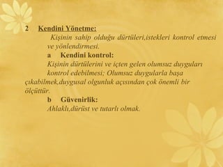 2 Kendini Yönetme:
Kişinin sahip olduğu dürtüleri,istekleri kontrol etmesi
ve yönlendirmesi.
a Kendini kontrol:
Kişinin dürtülerini ve içten gelen olumsuz duyguları
kontrol edebilmesi; Olumsuz duygularla başa
çıkabilmek,duygusal olgunluk açısından çok önemli bir
ölçüttür.
b Güvenirlik:
Ahlaklı,dürüst ve tutarlı olmak.
 