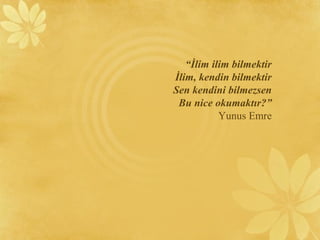 “İlim ilim bilmektir
İlim, kendin bilmektir
Sen kendini bilmezsen
Bu nice okumaktır?”
Yunus Emre
 