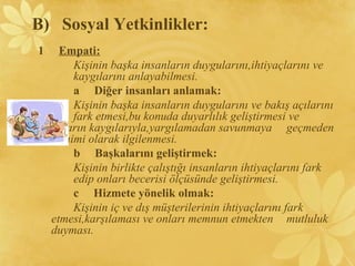 1 Empati:
Kişinin başka insanların duygularını,ihtiyaçlarını ve
kaygılarını anlayabilmesi.
a Diğer insanları anlamak:
Kişinin başka insanların duygularını ve bakış açılarını
fark etmesi,bu konuda duyarlılık geliştirmesi ve
onların kaygılarıyla,yargılamadan savunmaya geçmeden
samimi olarak ilgilenmesi.
b Başkalarını geliştirmek:
Kişinin birlikte çalıştığı insanların ihtiyaçlarını fark
edip onları becerisi ölçüsünde geliştirmesi.
c Hizmete yönelik olmak:
Kişinin iç ve dış müşterilerinin ihtiyaçlarını fark
etmesi,karşılaması ve onları memnun etmekten mutluluk
duyması.
B) Sosyal Yetkinlikler:
 