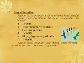 2 Sosyal Beceriler:
Kişinin başka insanların davranışlarını kendi istediği
yönde yönlendirebilmesi. İstediğini zorlamadan elde
etmesi.
a İletişim
b Etki yaratma ve etkileme
c Çatışma çözümü
d İşbirliği
e Ekip çalışmasına yatkınlık
f Liderlik
Kişinin başka insanları ikna etmesi, ilham vermesi,
heyecan yaratması ve harekete geçirmesi.
 