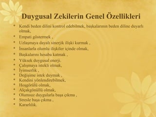 * Kendi beden dilini kontrol edebilmek, başkalarının beden diline duyarlı
olmak,
* Empati göstermek ,
* Uzlaşmaya dayalı sinerjik ilişki kurmak ,
* İnsanlarla olumlu ilişkiler içinde olmak,
* Başkalarını hesaba katmak ,
* Yüksek duygusal enerji.
* Çalışmaya istekli olmak,
* İyimserlik ,
* Değişime istek duymak ,
* Kendini yönlendirebilmek,
* Hoşgörülü olmak,
* Alçakgönüllü olmak,
* Olumsuz duygularla başa çıkma ,
* Stresle başa çıkma ,
* Kararlılık.
Duygusal Zekilerin Genel Özellikleri
 