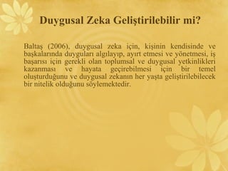 Baltaş (2006), duygusal zeka için, kişinin kendisinde ve
başkalarında duyguları algılayıp, ayırt etmesi ve yönetmesi, iş
başarısı için gerekli olan toplumsal ve duygusal yetkinlikleri
kazanması ve hayata geçirebilmesi için bir temel
oluşturduğunu ve duygusal zekanın her yaşta geliştirilebilecek
bir nitelik olduğunu söylemektedir.
Duygusal Zeka Geliştirilebilir mi?
 