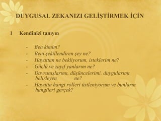 1 Kendinizi tanıyın
- Ben kimim?
- Beni şekillendiren şey ne?
- Hayattan ne bekliyorum, isteklerim ne?
- Güçlü ve zayıf yanlarım ne?
- Davranışlarımı, düşüncelerimi, duygularımı
belirleyen ne?
- Hayatta hangi rolleri üstleniyorum ve bunların
hangileri gerçek?
DUYGUSAL ZEKANIZI GELİŞTİRMEK İÇİN
 