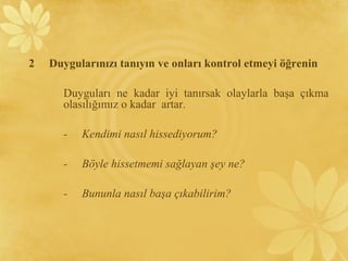2 Duygularınızı tanıyın ve onları kontrol etmeyi öğrenin
Duyguları ne kadar iyi tanırsak olaylarla başa çıkma
olasılığımız o kadar artar.
- Kendimi nasıl hissediyorum?
- Böyle hissetmemi sağlayan şey ne?
- Bununla nasıl başa çıkabilirim?
 