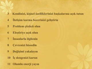 3 Kendinizi, kişisel özelliklerinizi başkalarına açık tutun
4 İletişim kurma becerinizi geliştirin
5 Problem çözücü olun
6 Eleştiriye açık olun
7 İnsanlarla ilgilenin
8 Çevrenizi hissedin
9 Değişimi yakalayın
10 İç dengenizi kurun
11 Olumlu enerji yayın
 