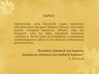 SONUÇ
Günümüzde, artık bireylerin yaşam kalitesinin
yükselmesinde duygusal zekanın, bilişsel zeka kadar
önemli olduğuna inanılıyor. Bilişsel zeka mı,
duygusal zeka mı daha önemlidir tartışması
yapılmıyor. Bu iki yetiyi de kimliğimiz ve toplumsal
sorumluluğumuz adına en üst düzeyde kullanmamız
gerekmektedir.
“Kendinizi yönetmek için kafanızı,
başkalarını yönetmek için kalbinizi kullanın”
E. Roosvelt
 