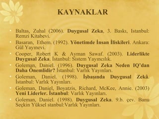 • Baltas, Zuhal (2006). Duygusal Zeka, 3. Baskı, Istanbul:
Remzi Kitabevi.
• Basaran, Ethem. (1992). Yönetimde İnsan İliskileri. Ankara:
Gül Yayınevi.
• Cooper, Robert K & Ayman Sawaf. (2003). Liderlikte
Duygusal Zeka. İstanbul: Sistem Yayıncılık.
• Goleman, Daniel. (1996). Duygusal Zeka Neden IQ’dan
Daha Önemlidir? İstanbul: Varlık Yayınları.
• Goleman, Daniel. (1998). İşbaşında Duygusal Zekâ.
İstanbul: Varlık Yayınları.
• Goleman, Daniel, Boyatzis, Richard, McKee, Annie. (2003)
Yeni Liderler. İstanbul: Varlık Yayınları.
• Goleman, Daniel. (1998). Duygusal Zeka. 9.b. çev. Banu
Seçkin Yüksel stanbul:Varlık Yayınları.
KAYNAKLAR
 