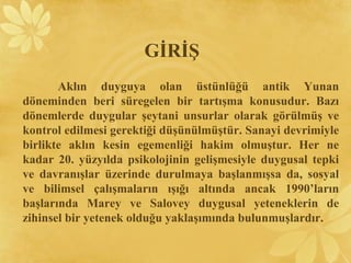 Aklın duyguya olan üstünlüğü antik Yunan
döneminden beri süregelen bir tartışma konusudur. Bazı
dönemlerde duygular şeytani unsurlar olarak görülmüş ve
kontrol edilmesi gerektiği düşünülmüştür. Sanayi devrimiyle
birlikte aklın kesin egemenliği hakim olmuştur. Her ne
kadar 20. yüzyılda psikolojinin gelişmesiyle duygusal tepki
ve davranışlar üzerinde durulmaya başlanmışsa da, sosyal
ve bilimsel çalışmaların ışığı altında ancak 1990’ların
başlarında Marey ve Salovey duygusal yeteneklerin de
zihinsel bir yetenek olduğu yaklaşımında bulunmuşlardır.
GİRİŞ
 