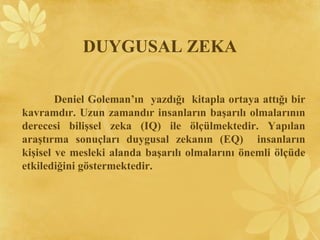DUYGUSAL ZEKA
Deniel Goleman’ın yazdığı kitapla ortaya attığı bir
kavramdır. Uzun zamandır insanların başarılı olmalarının
derecesi bilişsel zeka (IQ) ile ölçülmektedir. Yapılan
araştırma sonuçları duygusal zekanın (EQ) insanların
kişisel ve mesleki alanda başarılı olmalarını önemli ölçüde
etkilediğini göstermektedir.
 