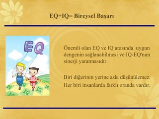 EQ+IQ= Bireysel Başarı
Önemli olan EQ ve IQ arasında uygun
dengenin sağlanabilmesi ve IQ-EQ'nun
sinerji yaratmasıdır.
Biri diğerinin yerine asla düşünülemez.
Her biri insanlarda farklı oranda vardır.
 