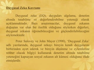 Duygusal Zeka Kavramı
Duygusal zeka (EQ), duyguları algılama, denetim
altında tutabilme ve değerlendirebilme yeteneği olarak
açıklanmaktadır. Bazı araştırmacılar, duygusal zekanın
doğuştan var olan bir özellik olduğunu söylerken diğerleri,
duygusal zekanın öğrenebileceğini ve güçlendirilebileceğini
söylemektedir.
Peter Salovey ve John Mayer (1990), ‘Duygusal Zeka’
adlı yazılarında, duygusal zekayı bireyin kendi duygularını
birbirinden ayırt ederek ve bireyin düşünme ve eylemlerine
rehber olacak bilgiyi kullanarak denetim altında tutabilme
yeteneğini kapsayan sosyal zekanın alt kümesi olduğunu ifade
etmişlerdir.
 
