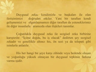 Duygusal zeka; kendimizle ve başkaları ile olan
iletişimimizi doğrudan etkiler. Yani bir taraftan kendi
gelişmemizi ve olgunlaşmamızı diğer taraftan da yeteneklerimiz
ile diğer insanlarla aramızda olan ilişkileri tanımlar.
Çoğunlukla duygusal zeka ile sezgisel zeka birbirine
karıştırılır. “İçime doğdu, bu iş olacak” dedirten şey sezgisel
zekadır ve genellikle altıncı his, ön sezi ya da telepati gibi
isimlerle anlatılır.
His her hangi bir şeye karşı zihinde veya bedende oluşan
ve yoğunluğu yüksek olmayan bir duygusal tepkinin farkına
varma işidir.
 