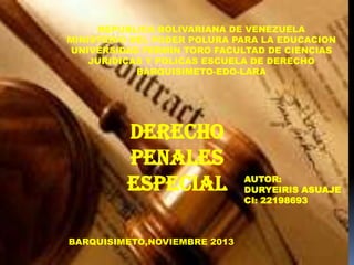 REPUBLICA BOLIVARIANA DE VENEZUELA
MINISTERIO DEL PODER POLURA PARA LA EDUCACION
UNIVERSIDAD FERMIN TORO FACULTAD DE CIENCIAS
JURIDICAS Y POLICAS ESCUELA DE DERECHO
BARQUISIMETO-EDO-LARA

Derecho
Penales
Especial
BARQUISIMETO,NOVIEMBRE 2013

AUTOR:
DURYEIRIS ASUAJE
CI: 22198693

 