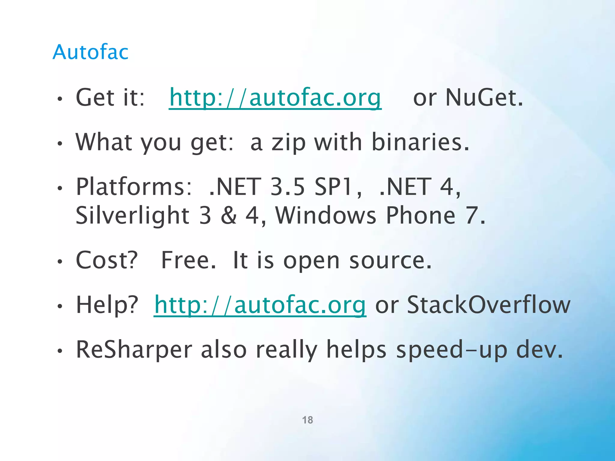 Using Autofac
1) Develop your code using DI-friendly patterns
2) Configure Autofac
1)
2)

Create a ContainerBuilder
Add configuration.
•
Tell the ContainerBuilder your objects, and interfaces, and
lifetimes, etc.
3) Create a Container (from the ContainerBuilder)
4) Use the Container to resolve components (objects).

 