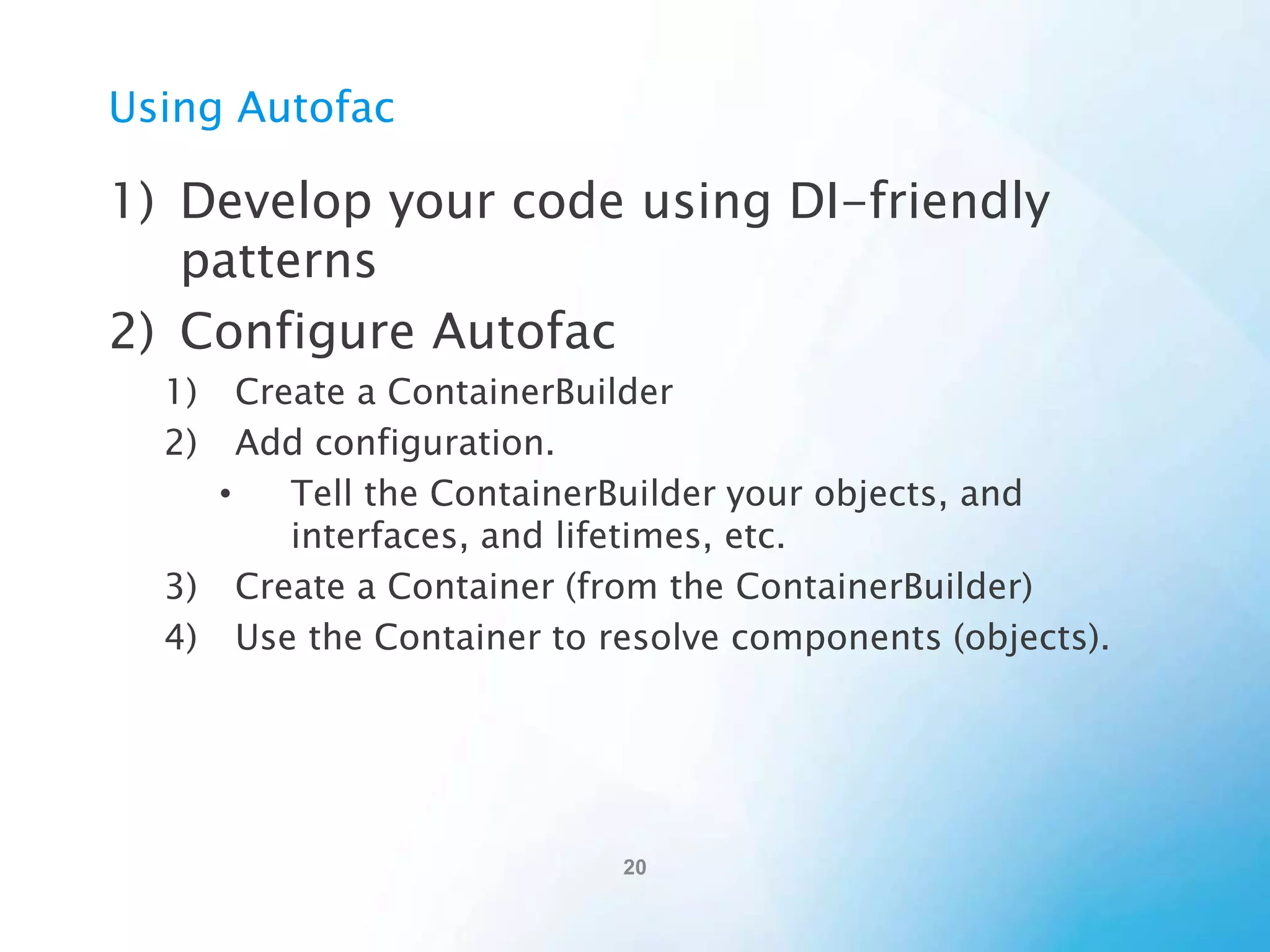Registering Dependencies in
Autofac
1) Type, lambda expression, specific instance, or
auto-register
builder.RegisterType<TaskController>();

builder.Register(
c => new TaskController(c.Resolve<ITaskRepository>())
);
builder.RegisterInstance(new TaskController());

builder.RegisterAssemblyTypes(typeof(IPresenter).Assembly)
.Where(t => t.IsAssignableTo<IPresenter>())
.OnActivating(e => ((IPresenter)e.Instance).SetupView());

 