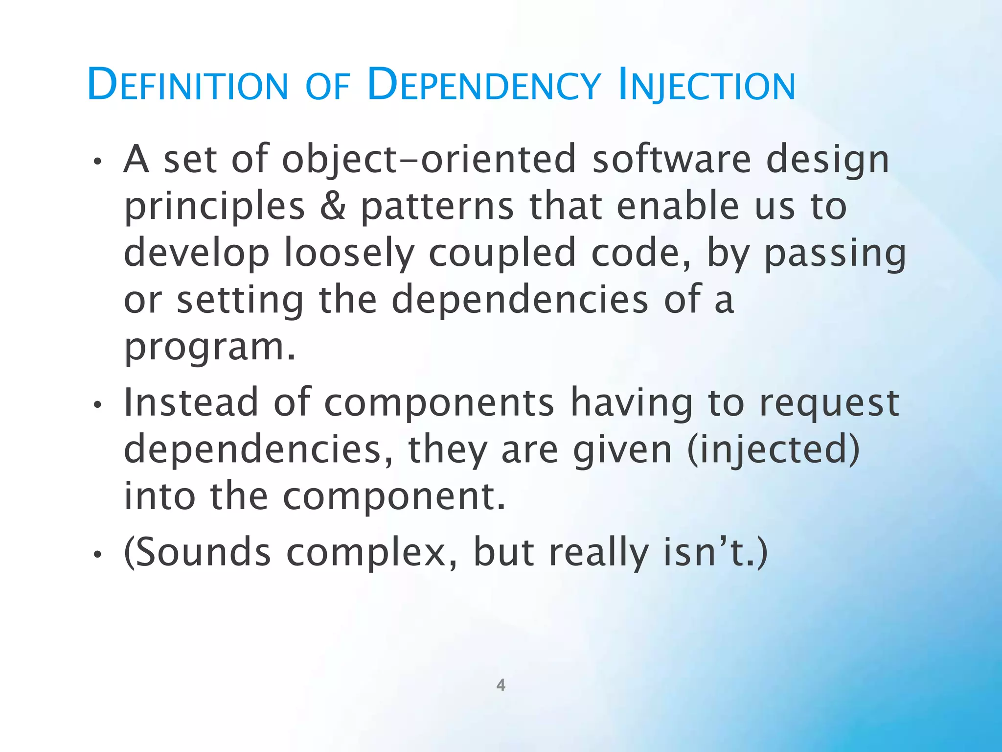 Definition of Dependency Injection
• A set of object-oriented software design principles &
patterns that enable us to develop loosely coupled
code, by passing or setting the dependencies of a
program.
• Instead of components having to request
dependencies, they are given (injected) into the
component.
• (Sounds complex, but really isn’t.)

 