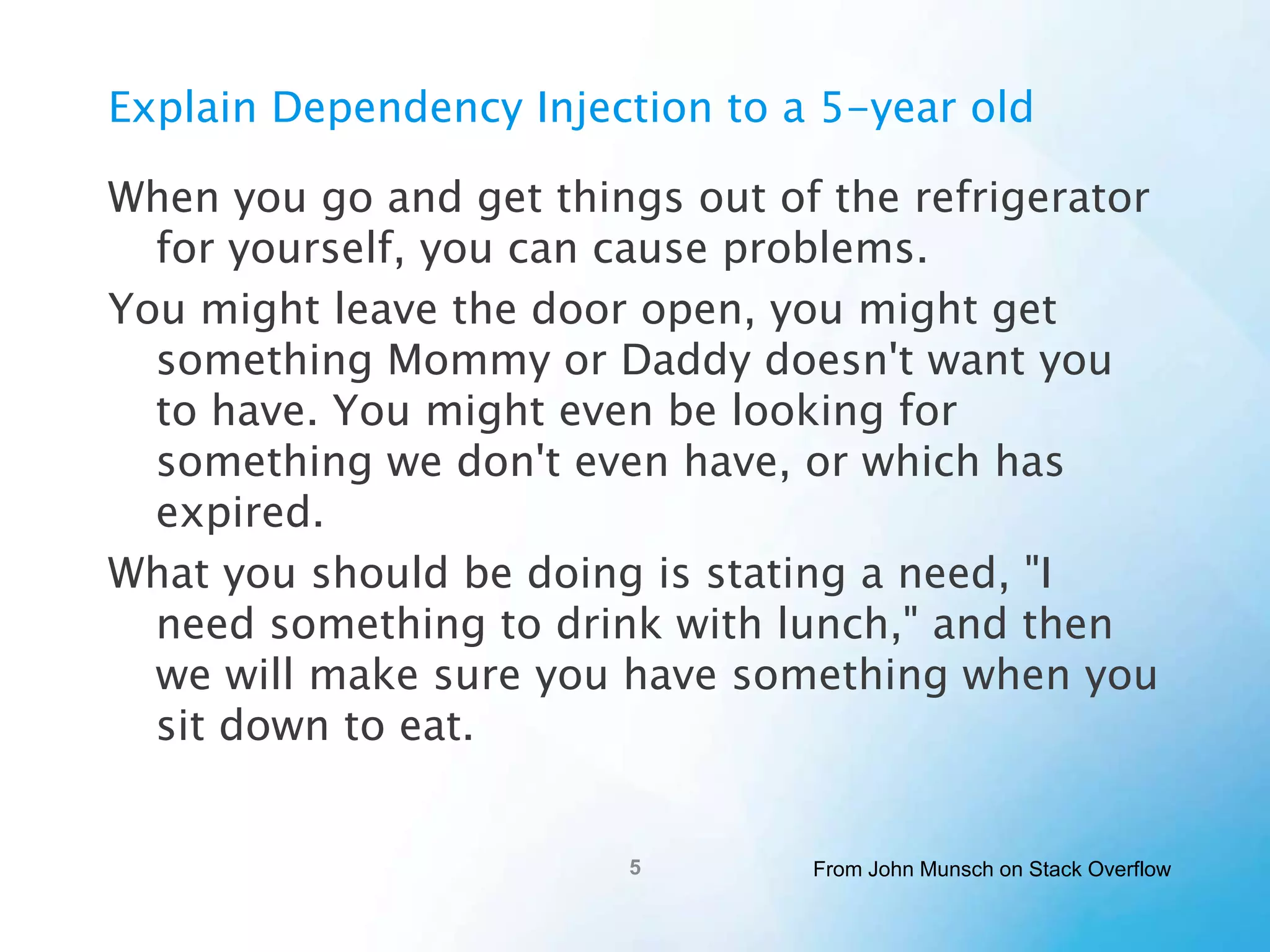 Explain Dependency Injection to a
5-year old
When you go and get things out of the refrigerator for
yourself, you can cause problems.
You might leave the door open, you might get
something Mommy or Daddy doesn't want you to
have. You might even be looking for something we
don't even have, or which has expired.
What you should be doing is stating a need, "I need
something to drink with lunch," and then we will
make sure you have something when you sit down to
eat.
From John Munsch on Stack Overflow

 