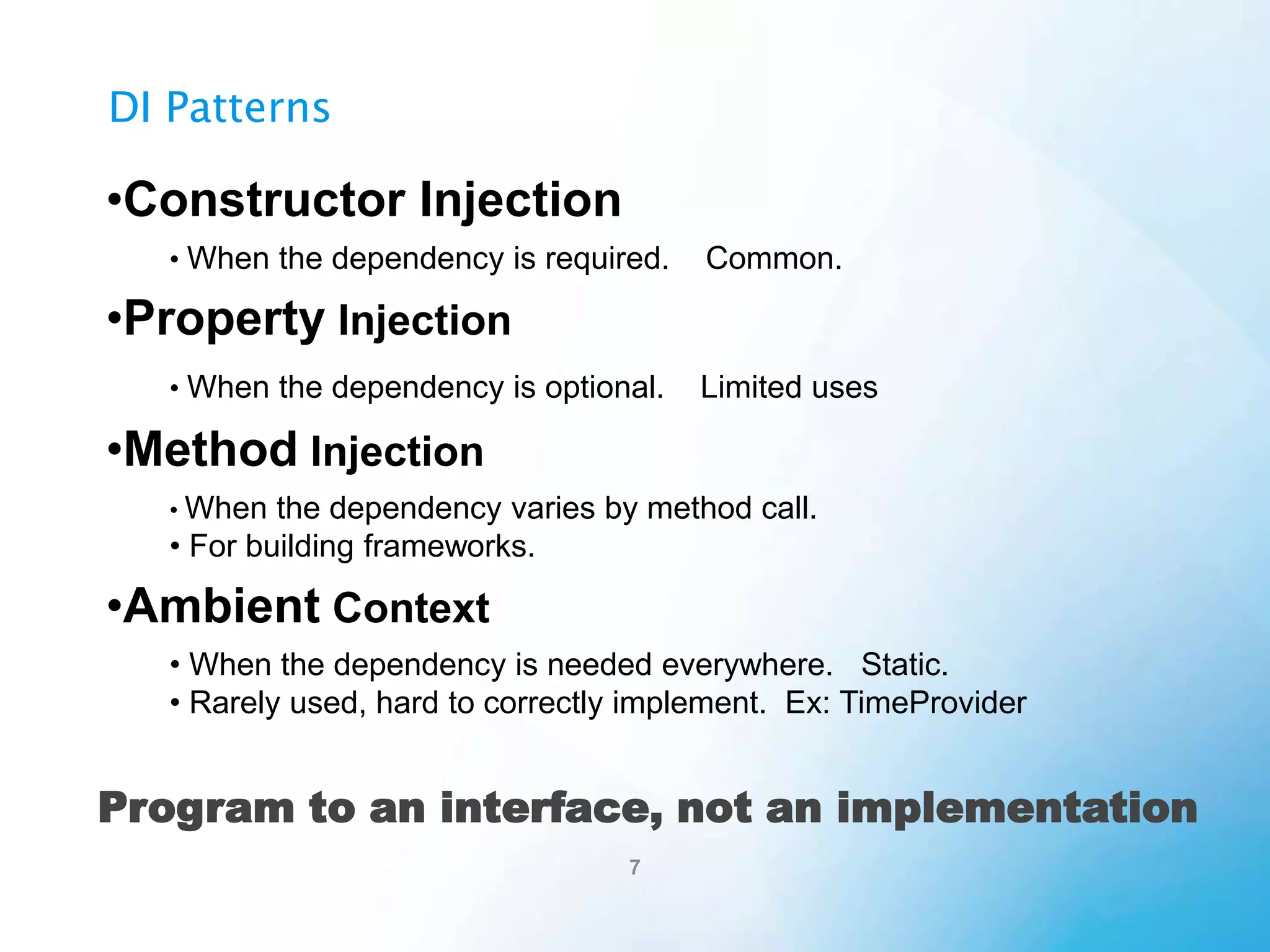 Property Injection
public partial class SomeClass
When a dependency is optional.
{
private ISomeInterface dependency;
+ Simple to understand.
public ISomeInterface Dependency
- But limited in its use.
{
get
- Not simple to implement robustly.
{
if (this.dependency == null)
this.Dependency = new DefaultSome();
return this.dependency;
}
set
{
if (value == null)
throw new ArgumentNullException("value");
if (this.dependency != null)
throw new InvalidOperationException();
this.dependency = value;
}
}
public string DoSomething(string message)
{
return this.Dependency.DoStuff(message);
}

 
