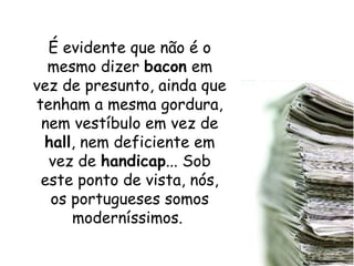 É evidente que não é o
mesmo dizer bacon em
vez de presunto, ainda que
tenham a mesma gordura,
nem vestíbulo em vez de
hall, nem deficiente em
vez de handicap... Sob
este ponto de vista, nós,
os portugueses somos
moderníssimos.
 